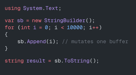 using System.Text;
var sb = new StringBuilder();
for (int i = 0; i < 10000; i++)
{
sb.Append(i); // mutates one buffer
}
string result = sb.ToString();
